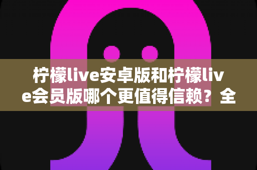 柠檬live安卓版和柠檬live会员版哪个更值得信赖？全面对比分析与安全选购指南