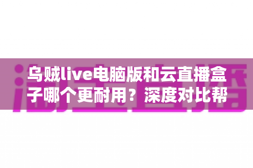 乌贼live电脑版和云直播盒子哪个更耐用?深度对比帮你选对直播装备 乌贼live电脑版和云直播盒子哪个更耐用?深度对比帮你选对直播装备
