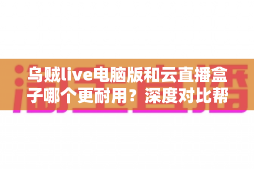 乌贼live电脑版和云直播盒子哪个更耐用？深度对比帮你选对直播装备