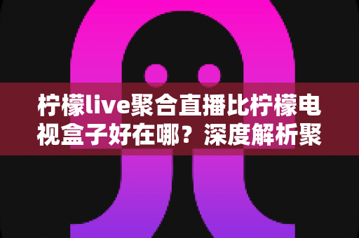 柠檬live聚合直播比柠檬电视盒子好在哪？深度解析聚合直播软件的核心优势与选购指南