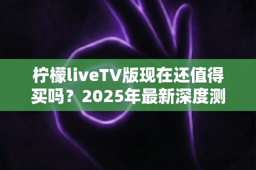 柠檬liveTV版现在还值得买吗？2025年最新深度测评与购买避坑指南全解析