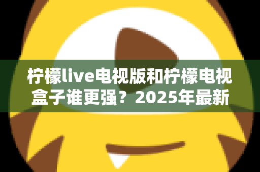 柠檬live电视版和柠檬电视盒子谁更强?2025年最新对比测评,看完不再纠结选哪个 柠檬live电视版和柠檬电视盒子谁更强?2025年最新对比测评,看完不再纠结选哪个