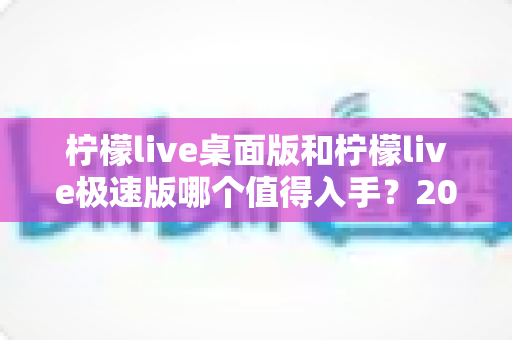 柠檬live桌面版和柠檬live极速版哪个值得入手？2024年最全选购指南帮你一次选对