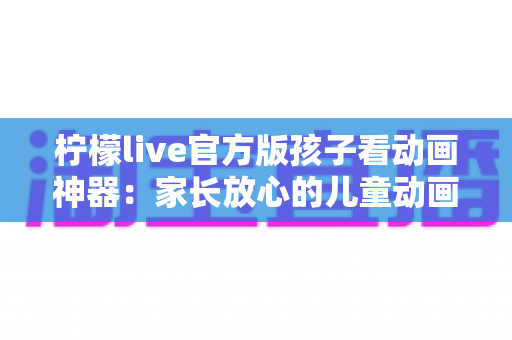 柠檬live官方版孩子看动画神器：家长放心的儿童动画观影平台全攻略
