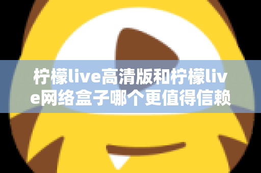 柠檬live高清版和柠檬live网络盒子哪个更值得信赖？全面深度对比解析，帮你避开选择陷阱选对产品