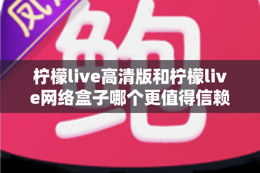 柠檬live高清版和柠檬live网络盒子哪个更值得信赖？全面深度对比解析，帮你避开选择陷阱选对产品