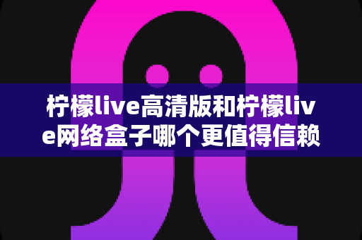 柠檬live高清版和柠檬live网络盒子哪个更值得信赖？全面深度对比解析，帮你避开选择陷阱选对产品