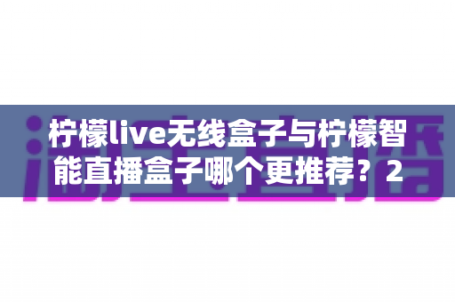 柠檬live无线盒子与柠檬智能直播盒子哪个更推荐？2024年直播设备选购深度对比指南