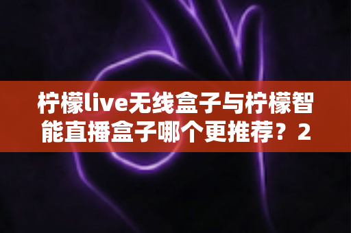 柠檬live无线盒子与柠檬智能直播盒子哪个更推荐？2024年直播设备选购深度对比指南