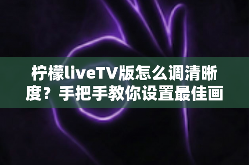 柠檬liveTV版怎么调清晰度？手把手教你设置最佳画质，畅享高清观影体验