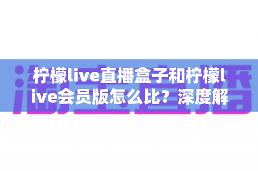 柠檬live直播盒子和柠檬live会员版怎么比?深度解析两大产品差异,帮你选出最适合的直播方案 柠檬live直播盒子和柠檬live会员版怎么比?深度解析两大产品差异,帮你选出最适合的直播方案