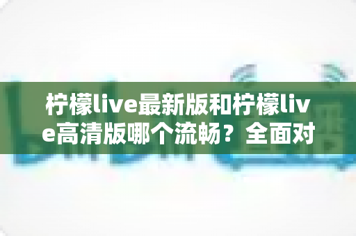 柠檬live最新版和柠檬live高清版哪个流畅？全面对比解析帮你选出最适合的版本