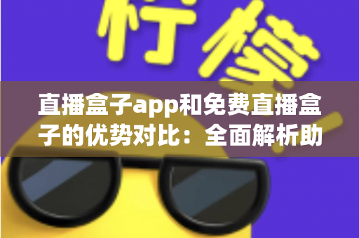 直播盒子app和免费直播盒子的优势对比：全面解析助你选出最适合的观影方案