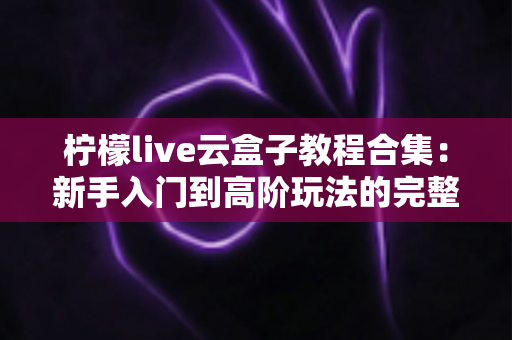柠檬live云盒子教程合集:新手入门到高阶玩法的完整实操指南 柠檬live云盒子教程合集:新手入门到高阶玩法的完整实操指南