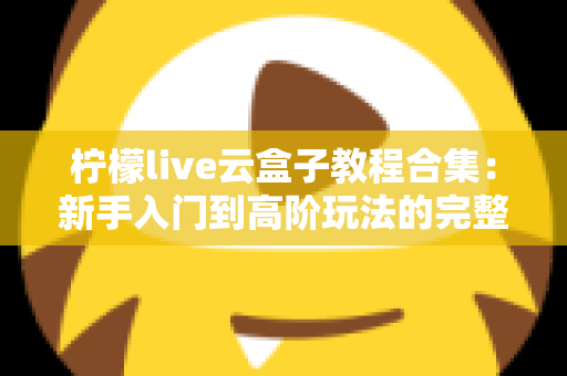 柠檬live云盒子教程合集：新手入门到高阶玩法的完整实操指南