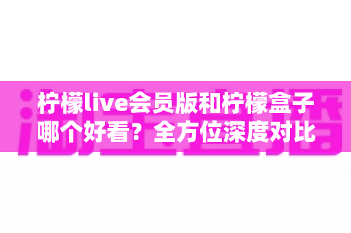 柠檬live会员版和柠檬盒子哪个好看？全方位深度对比评测，助你一眼锁定心仪的观影神器