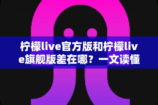 柠檬live官方版和柠檬live旗舰版差在哪?一文读懂两大版本核心区别,选对版本不花冤枉钱 柠檬live官方版和柠檬live旗舰版差在哪?一文读懂两大版本核心区别,选对版本不花冤枉钱