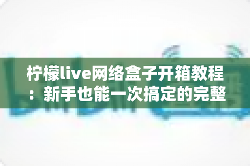 柠檬live网络盒子开箱教程:新手也能一次搞定的完整拆封与设置指南 柠檬live网络盒子开箱教程:新手也能一次搞定的完整拆封与设置指南