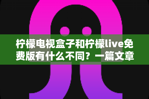柠檬电视盒子和柠檬live免费版有什么不同？一篇文章帮你彻底理清两种观影方案的核心差异