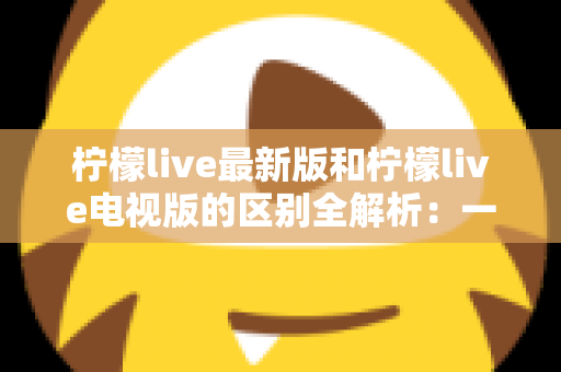 柠檬live最新版和柠檬live电视版的区别全解析：一文看懂两大版本差异，选对版本观影更畅快