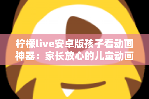 柠檬live安卓版孩子看动画神器:家长放心的儿童动画观看全攻略 柠檬live安卓版孩子看动画神器:家长放心的儿童动画观看全攻略