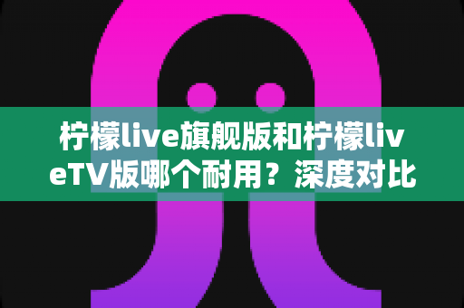 柠檬live旗舰版和柠檬liveTV版哪个耐用?深度对比解析,帮你选到更耐用的那一款 柠檬live旗舰版和柠檬liveTV版哪个耐用?深度对比解析,帮你选到更耐用的那一款