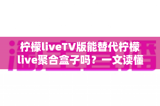 柠檬liveTV版能替代柠檬live聚合盒子吗？一文读懂两者差异与选购建议