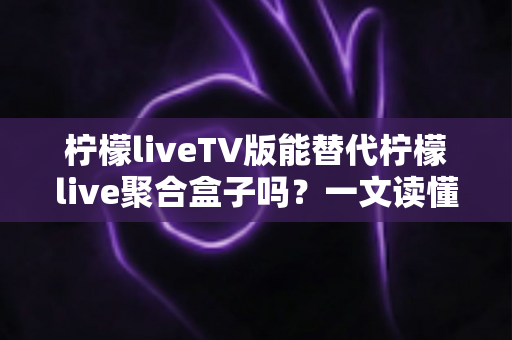 柠檬liveTV版能替代柠檬live聚合盒子吗？一文读懂两者差异与选购建议