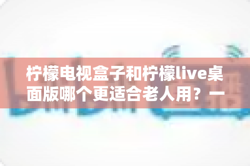 柠檬电视盒子和柠檬live桌面版哪个更适合老人用？一份写给子女的长辈观影选购指南