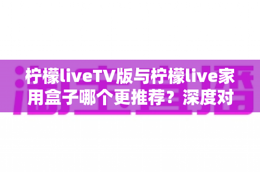 柠檬liveTV版与柠檬live家用盒子哪个更推荐？深度对比评测助你选出最适合的家庭大屏观影方案