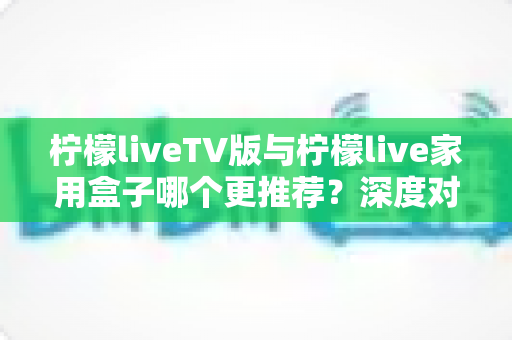 柠檬liveTV版与柠檬live家用盒子哪个更推荐？深度对比评测助你选出最适合的家庭大屏观影方案