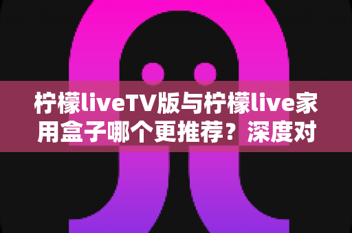 柠檬liveTV版与柠檬live家用盒子哪个更推荐？深度对比评测助你选出最适合的家庭大屏观影方案