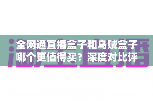 全网通直播盒子和乌贼盒子哪个更值得买？深度对比评测帮你一次选对不踩坑