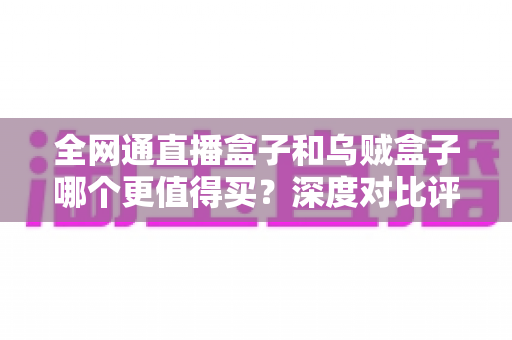全网通直播盒子和乌贼盒子哪个更值得买？深度对比评测帮你一次选对不踩坑