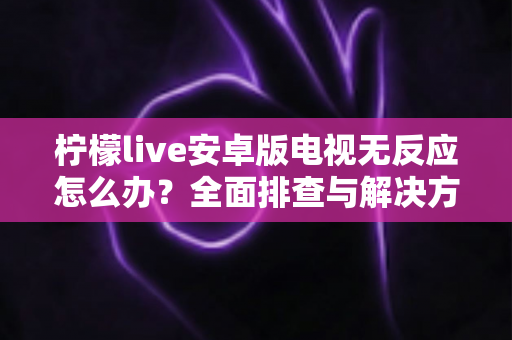 柠檬live安卓版电视无反应怎么办？全面排查与解决方法指南