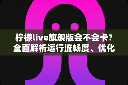 柠檬live旗舰版会不会卡？全面解析运行流畅度、优化技巧与常见问题指南