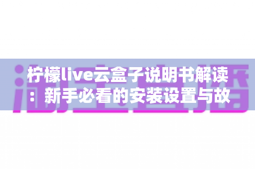 柠檬live云盒子说明书解读:新手必看的安装设置与故障排查全指南 柠檬live云盒子说明书解读:新手必看的安装设置与故障排查全指南