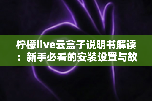 柠檬live云盒子说明书解读:新手必看的安装设置与故障排查全指南 柠檬live云盒子说明书解读:新手必看的安装设置与故障排查全指南