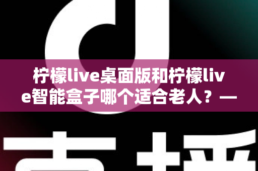 柠檬live桌面版和柠檬live智能盒子哪个适合老人?——为家中长辈挑选娱乐设备的实用指南 柠檬live桌面版和柠檬live智能盒子哪个适合老人?——为家中长辈挑选娱乐设备的实用指南