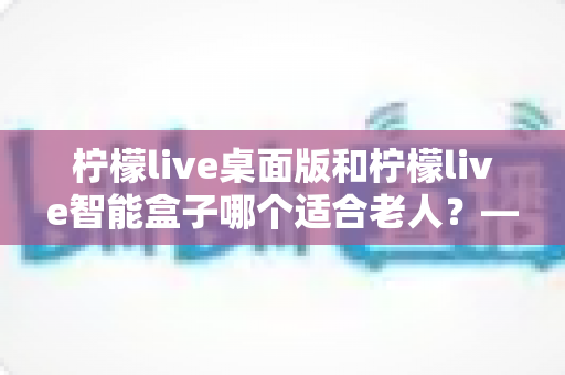 柠檬live桌面版和柠檬live智能盒子哪个适合老人?——为家中长辈挑选娱乐设备的实用指南 柠檬live桌面版和柠檬live智能盒子哪个适合老人?——为家中长辈挑选娱乐设备的实用指南