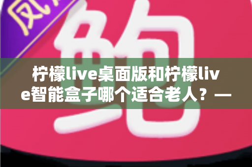 柠檬live桌面版和柠檬live智能盒子哪个适合老人?——为家中长辈挑选娱乐设备的实用指南 柠檬live桌面版和柠檬live智能盒子哪个适合老人?——为家中长辈挑选娱乐设备的实用指南