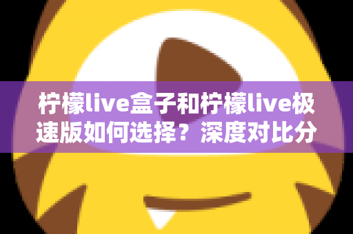柠檬live盒子和柠檬live极速版如何选择？深度对比分析与选购指南，帮你轻松找到最适合的版本