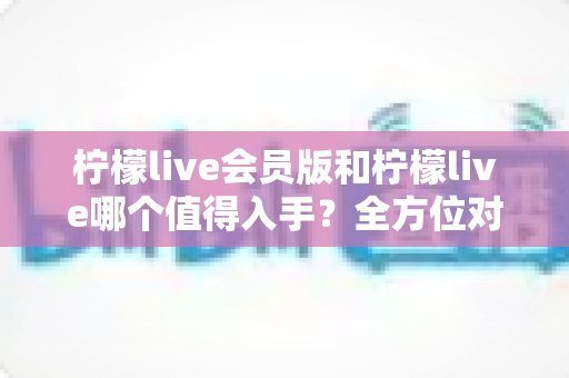 柠檬live会员版和柠檬live哪个值得入手?全方位对比分析与购买指南 柠檬live会员版和柠檬live哪个值得入手?全方位对比分析与购买指南