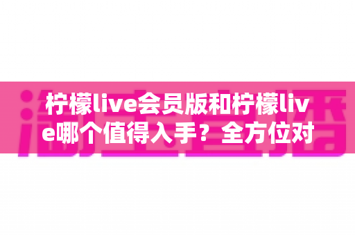 柠檬live会员版和柠檬live哪个值得入手？全方位对比分析与购买指南