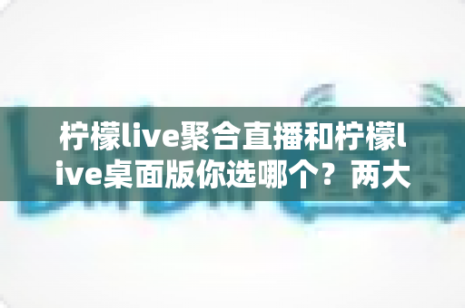 柠檬live聚合直播和柠檬live桌面版你选哪个？两大版本全方位对比，帮你找到最适合自己的直播利器