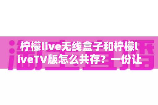 柠檬live无线盒子和柠檬liveTV版怎么共存?一份让你少走弯路的完整安装指南 柠檬live无线盒子和柠檬liveTV版怎么共存?一份让你少走弯路的完整安装指南