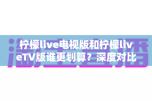 柠檬live电视版和柠檬liveTV版谁更划算?深度对比帮你找到最省钱的大屏观影方案 柠檬live电视版和柠檬liveTV版谁更划算?深度对比帮你找到最省钱的大屏观影方案