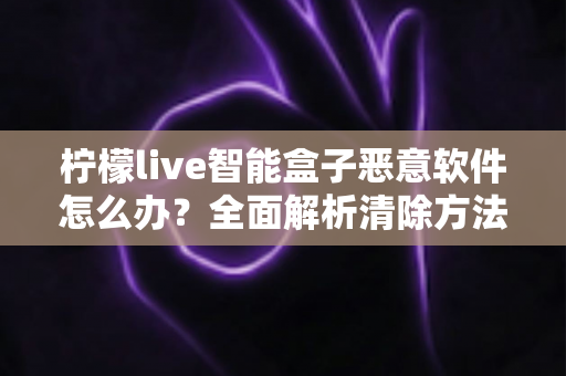 柠檬live智能盒子恶意软件怎么办?全面解析清除方法与日常防护实用指南 柠檬live智能盒子恶意软件怎么办?全面解析清除方法与日常防护实用指南
