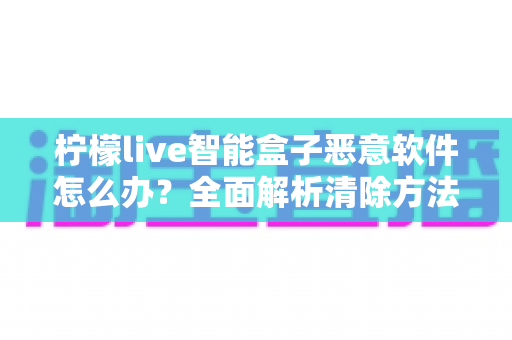 柠檬live智能盒子恶意软件怎么办?全面解析清除方法与日常防护实用指南 柠檬live智能盒子恶意软件怎么办?全面解析清除方法与日常防护实用指南