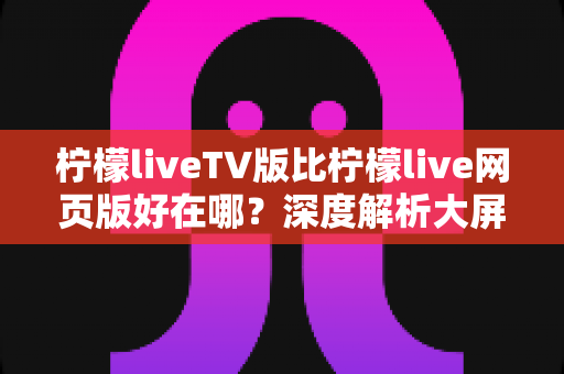 柠檬liveTV版比柠檬live网页版好在哪?深度解析大屏观影体验的全面升级 柠檬liveTV版比柠檬live网页版好在哪?深度解析大屏观影体验的全面升级
